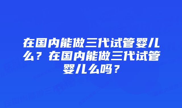 在国内能做三代试管婴儿么？在国内能做三代试管婴儿么吗？