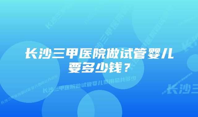 长沙三甲医院做试管婴儿要多少钱？