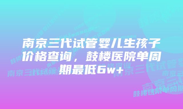 南京三代试管婴儿生孩子价格查询，鼓楼医院单周期最低6w+