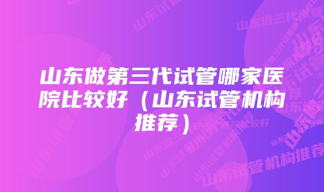 山东做第三代试管哪家医院比较好（山东试管机构推荐）