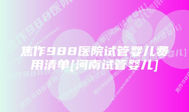 焦作988医院试管婴儿费用清单[河南试管婴儿]