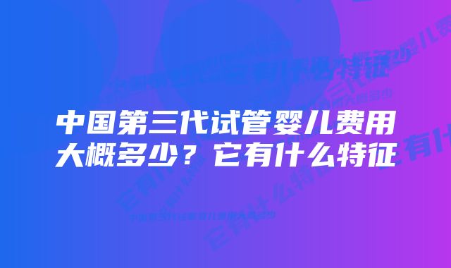 中国第三代试管婴儿费用大概多少？它有什么特征