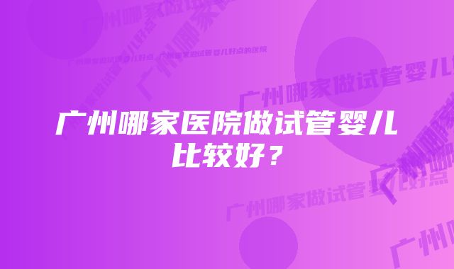 广州哪家医院做试管婴儿比较好？