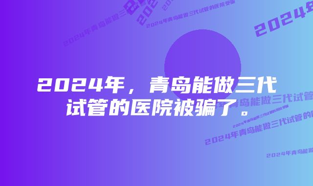 2024年，青岛能做三代试管的医院被骗了。