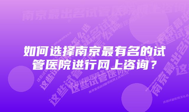 如何选择南京最有名的试管医院进行网上咨询？