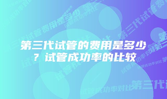 第三代试管的费用是多少？试管成功率的比较