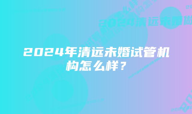 2024年清远未婚试管机构怎么样？