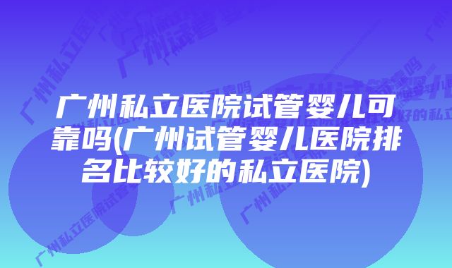 广州私立医院试管婴儿可靠吗(广州试管婴儿医院排名比较好的私立医院)