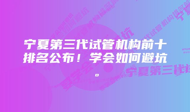 宁夏第三代试管机构前十排名公布！学会如何避坑。