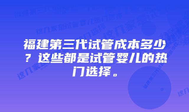 福建第三代试管成本多少？这些都是试管婴儿的热门选择。