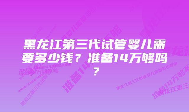 黑龙江第三代试管婴儿需要多少钱？准备14万够吗？