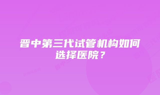 晋中第三代试管机构如何选择医院？