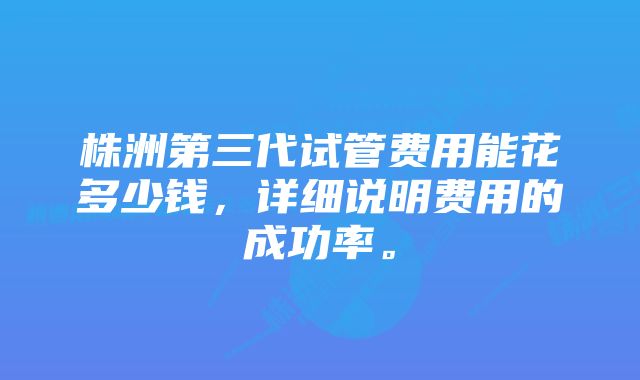 株洲第三代试管费用能花多少钱，详细说明费用的成功率。