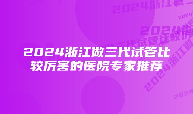 2024浙江做三代试管比较厉害的医院专家推荐