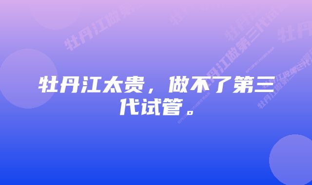 牡丹江太贵，做不了第三代试管。