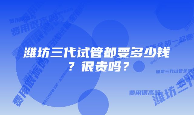 潍坊三代试管都要多少钱？很贵吗？