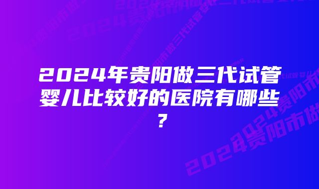 2024年贵阳做三代试管婴儿比较好的医院有哪些？