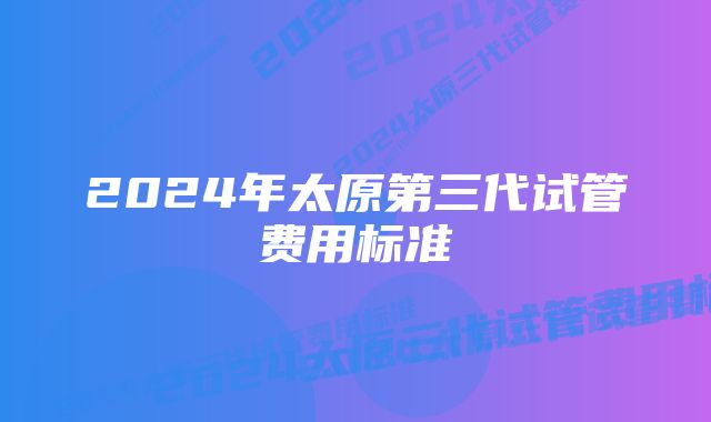 2024年太原第三代试管费用标准