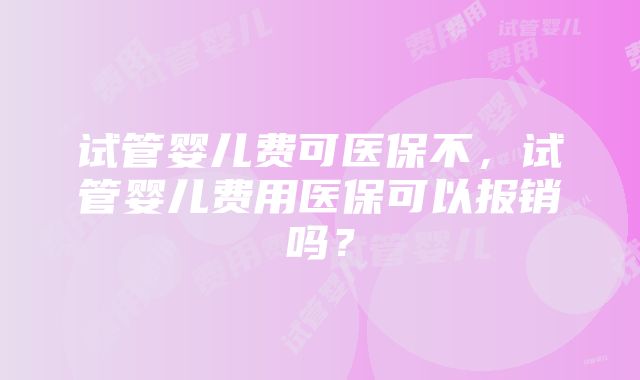 试管婴儿费可医保不，试管婴儿费用医保可以报销吗？