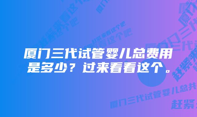 厦门三代试管婴儿总费用是多少？过来看看这个。