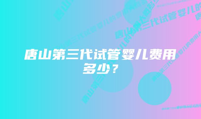 唐山第三代试管婴儿费用多少？