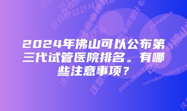 2024年佛山可以公布第三代试管医院排名。有哪些注意事项？