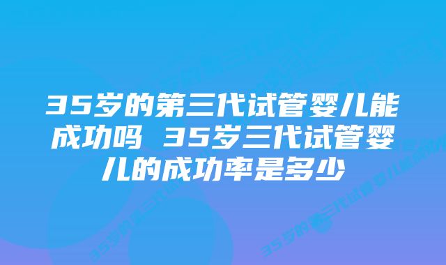 35岁的第三代试管婴儿能成功吗 35岁三代试管婴儿的成功率是多少