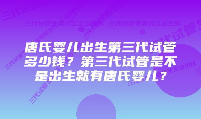 唐氏婴儿出生第三代试管多少钱？第三代试管是不是出生就有唐氏婴儿？