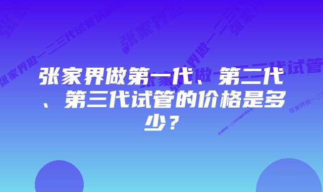 张家界做第一代、第二代、第三代试管的价格是多少？