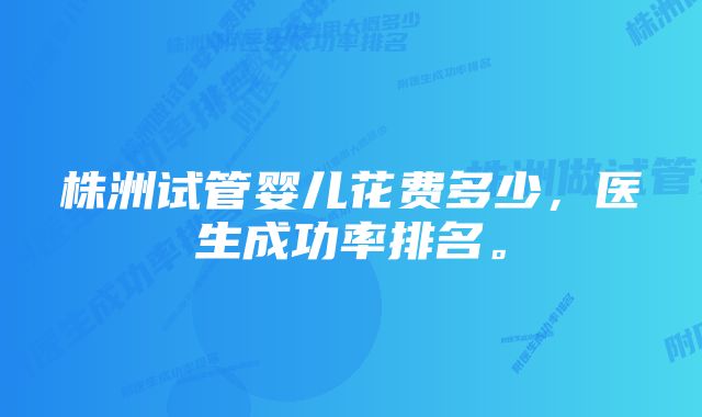 株洲试管婴儿花费多少，医生成功率排名。