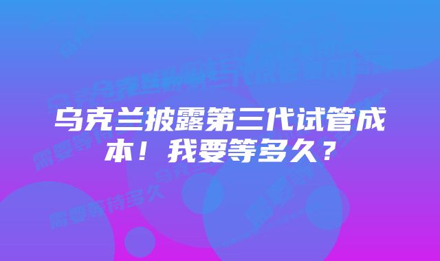 乌克兰披露第三代试管成本！我要等多久？