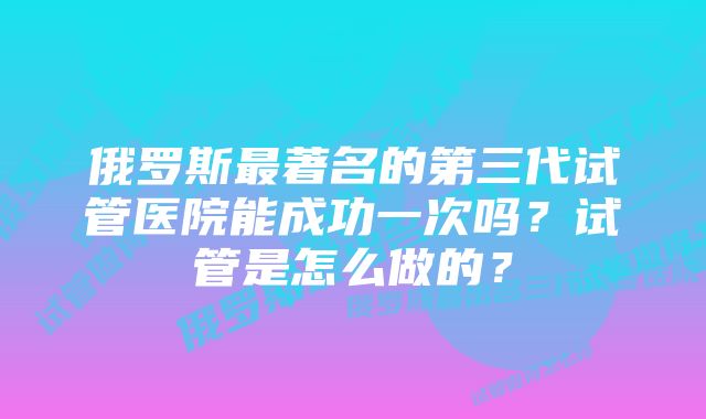 俄罗斯最著名的第三代试管医院能成功一次吗？试管是怎么做的？