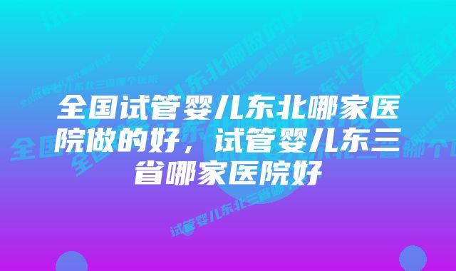 全国试管婴儿东北哪家医院做的好，试管婴儿东三省哪家医院好