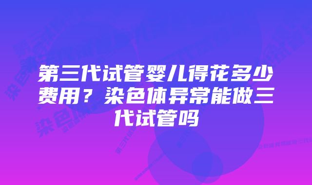 第三代试管婴儿得花多少费用？染色体异常能做三代试管吗