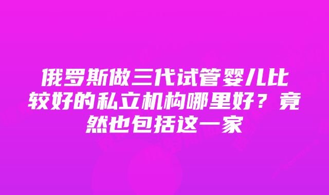 俄罗斯做三代试管婴儿比较好的私立机构哪里好？竟然也包括这一家