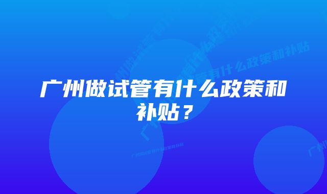 广州做试管有什么政策和补贴？