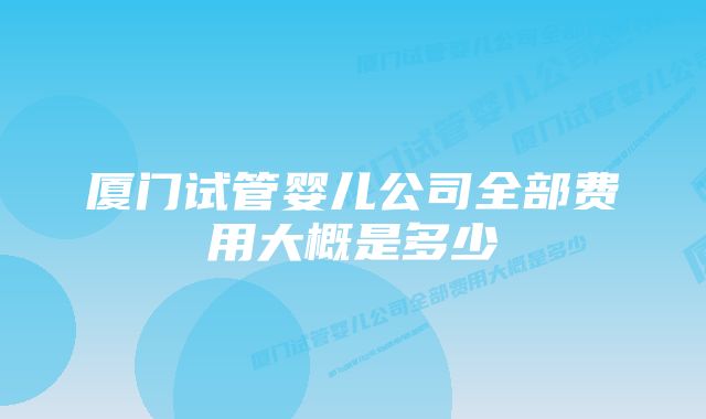 厦门试管婴儿公司全部费用大概是多少