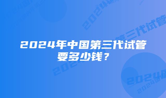 2024年中国第三代试管要多少钱？