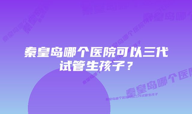 秦皇岛哪个医院可以三代试管生孩子？