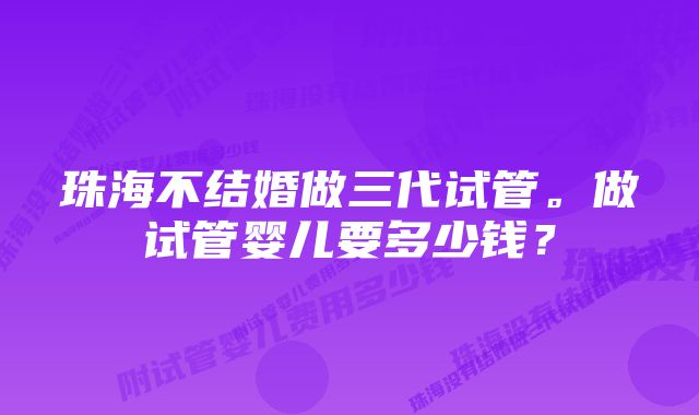 珠海不结婚做三代试管。做试管婴儿要多少钱？