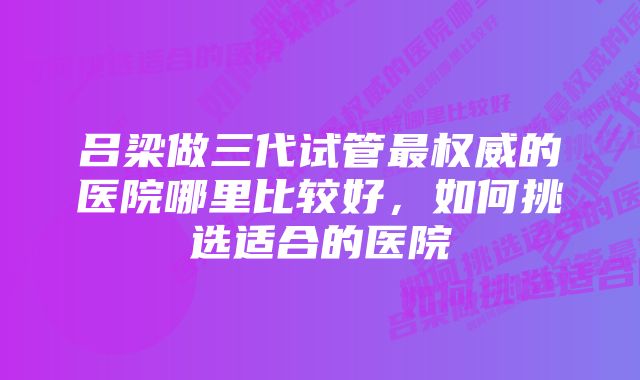 吕梁做三代试管最权威的医院哪里比较好，如何挑选适合的医院