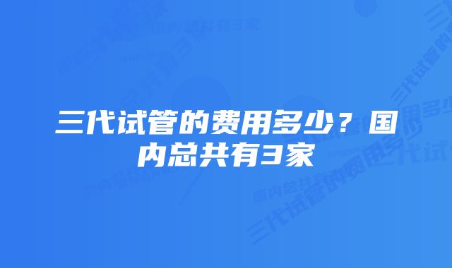 三代试管的费用多少？国内总共有3家