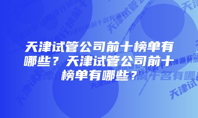 天津试管公司前十榜单有哪些？天津试管公司前十榜单有哪些？