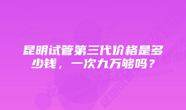 昆明试管第三代价格是多少钱，一次九万够吗？