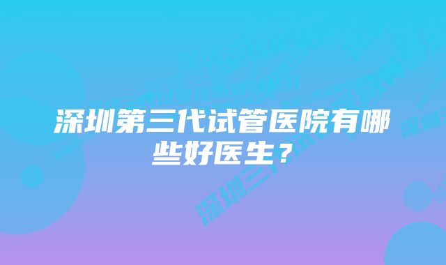 深圳第三代试管医院有哪些好医生？