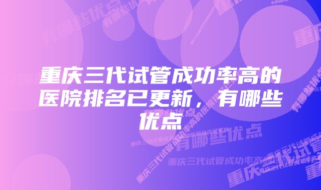 重庆三代试管成功率高的医院排名已更新，有哪些优点