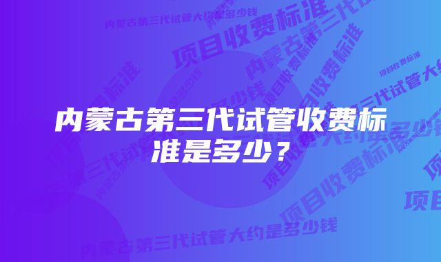 内蒙古第三代试管收费标准是多少？