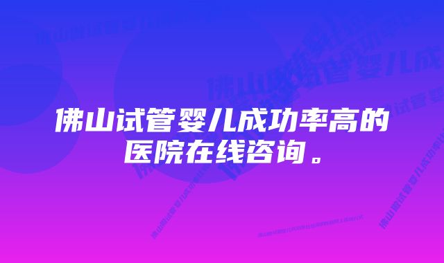 佛山试管婴儿成功率高的医院在线咨询。