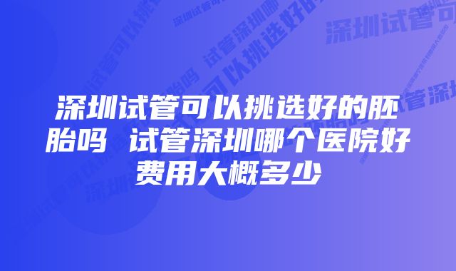 深圳试管可以挑选好的胚胎吗 试管深圳哪个医院好费用大概多少