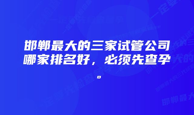 邯郸最大的三家试管公司哪家排名好，必须先查孕。